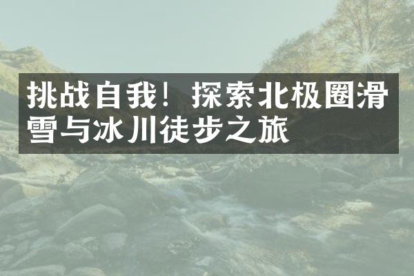 挑战自我！探索北极圈滑雪与冰川徒步之旅