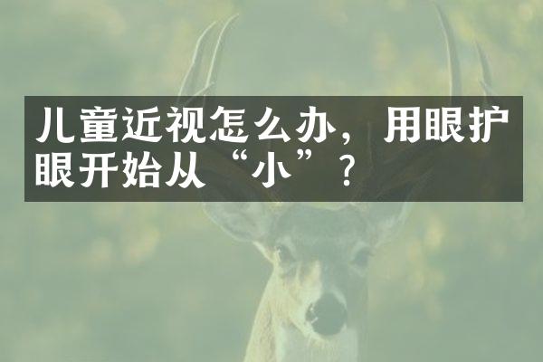 儿童近视怎么办，用眼护眼开始从“小”？