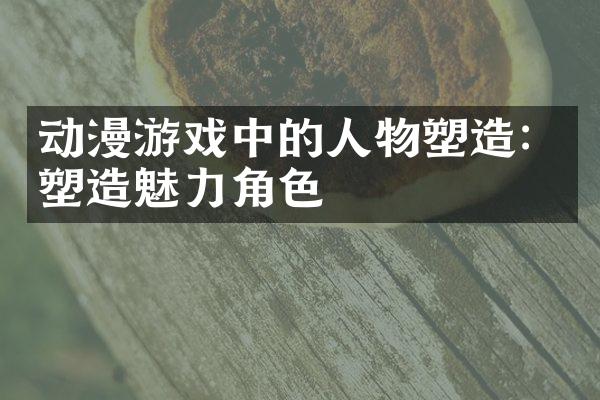 动漫游戏中的人物塑造：塑造魅力角色