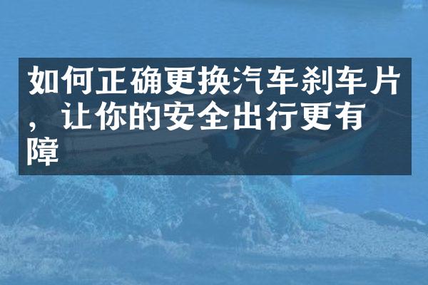 如何正确更换汽车刹车片，让你的安全出行更有保障