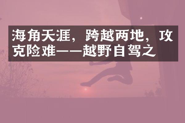 海角天涯，跨越两地，攻克险难——越野自驾之旅