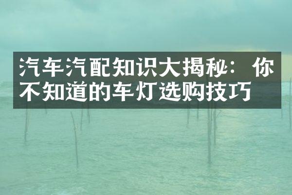 汽车汽配知识大揭秘：你不知道的车灯选购技巧