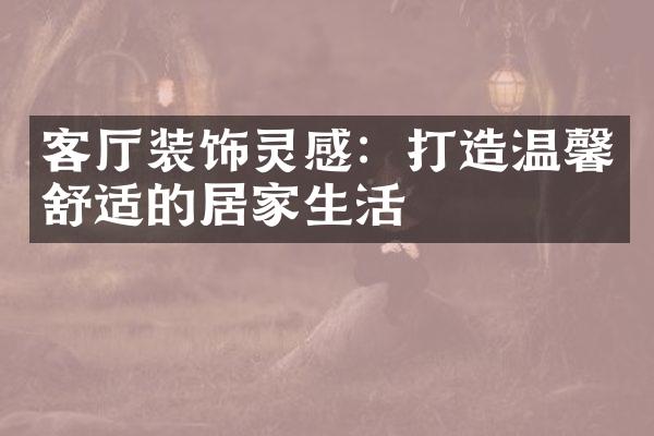 客厅装饰灵感：打造温馨舒适的居家生活