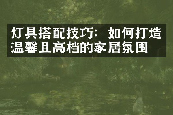 灯具搭配技巧：如何打造温馨且高档的家居氛围？