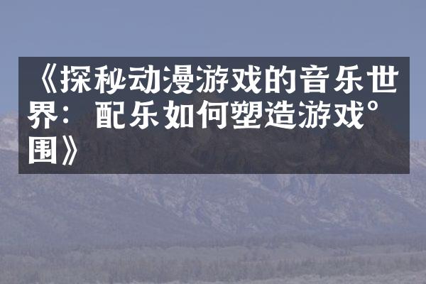 《探秘动漫游戏的音乐世界：配乐如何塑造游戏氛围》