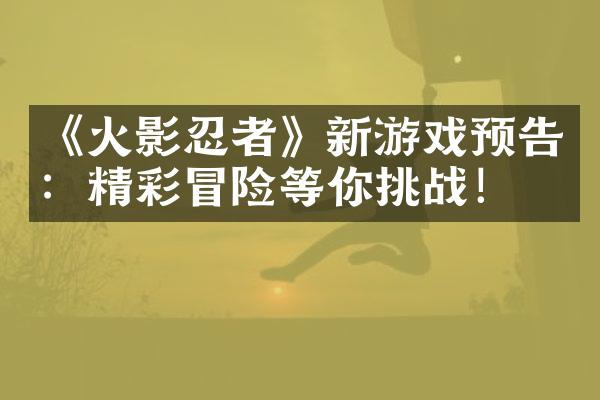 《火影忍者》新游戏预告：精彩冒险等你挑战！