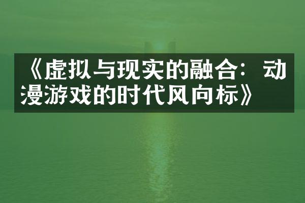 《虚拟与现实的融合：动漫游戏的时代风向标》