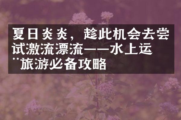 夏日炎炎，趁此机会去尝试激流漂流——水上运动旅游必备攻略