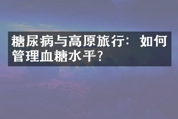 糖尿病与高原旅行：如何管理血糖水平？