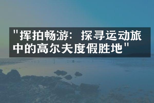 "挥拍畅游：探寻运动旅游中的高尔夫度假胜地"