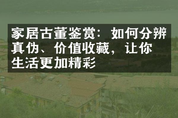 家居古董鉴赏：如何分辨真伪、价值收藏，让你的生活更加精彩