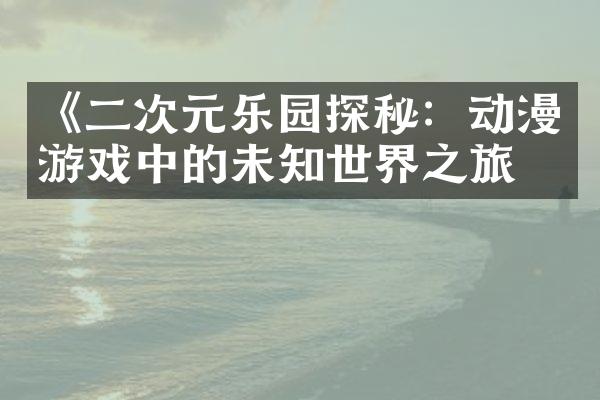 《二次元乐园探秘：动漫游戏中的未知世界之旅》