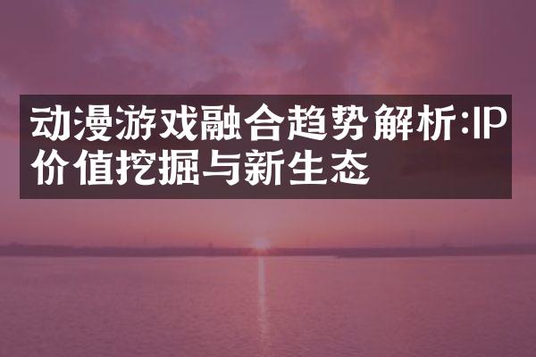 动漫游戏融合趋势解析:IP价值挖掘与新生态