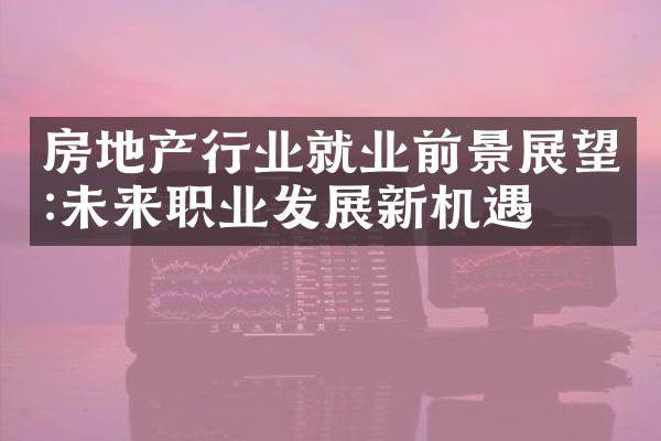 房地产行业就业前景展望:未来职业发展新机遇