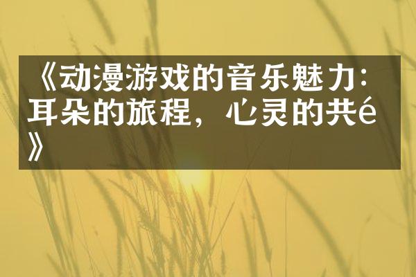 《动漫游戏的音乐魅力：耳朵的旅程，心灵的共鸣》
