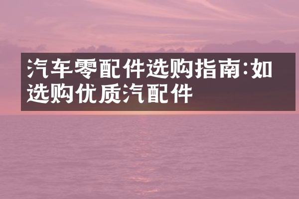 汽车零配件选购指南:如何选购优质汽配件