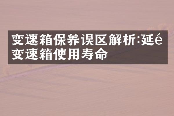 变速箱保养误区解析:延长变速箱使用寿命