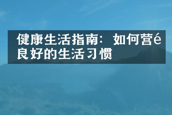  健康生活指南：如何营造良好的生活习惯