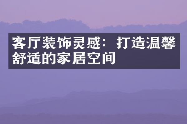 客厅装饰灵感：打造温馨舒适的家居空间