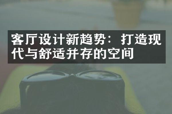 客厅设计新趋势：打造现代与舒适并存的空间