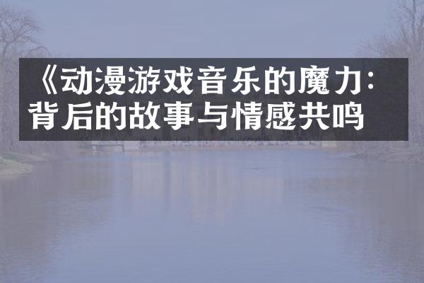 《动漫游戏音乐的魔力：背后的故事与情感共鸣》