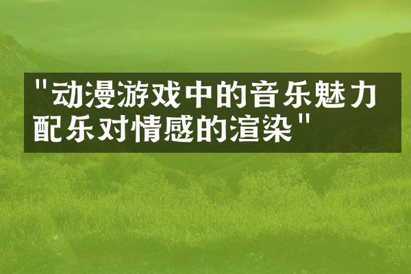 "动漫游戏中的音乐魅力：配乐对情感的渲染"