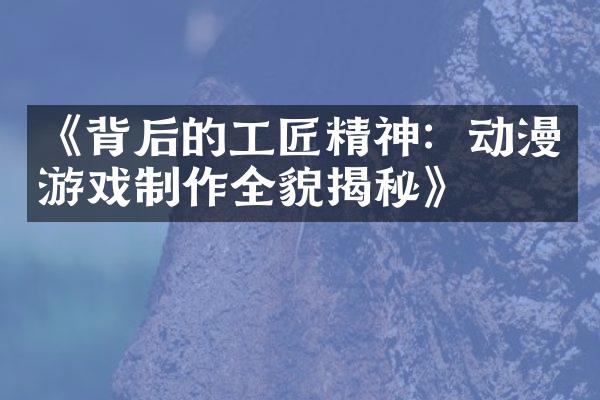 《背后的工匠精神：动漫游戏制作全貌揭秘》