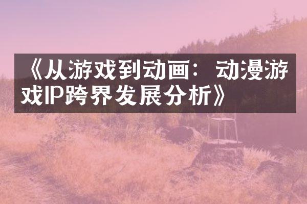《从游戏到动画：动漫游戏IP跨界发展分析》