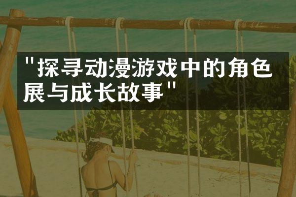 "探寻动漫游戏中的角色发展与成长故事"