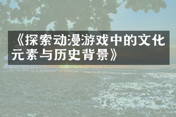 《探索动漫游戏中的文化元素与历史背景》
