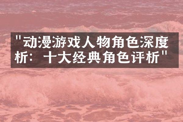 "动漫游戏人物角色深度剖析：十大经典角色评析"