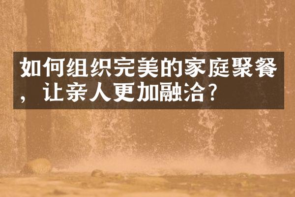 如何组织完美的家庭聚餐，让亲人更加融洽？