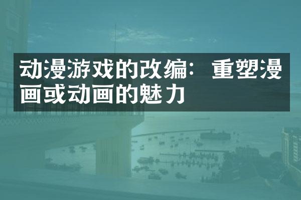 动漫游戏的改编：重塑漫画或动画的魅力