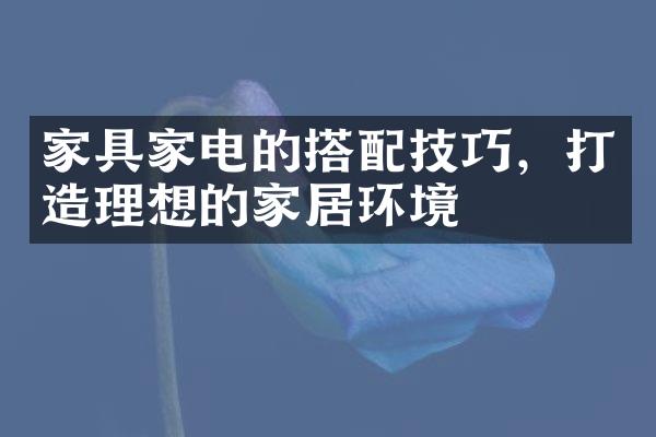 家具家电的搭配技巧，打造理想的家居环境