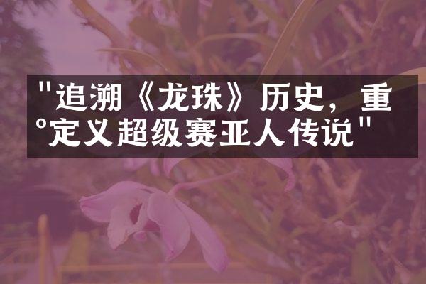 "追溯《龙珠》历史，重新定义超级赛亚人传说"