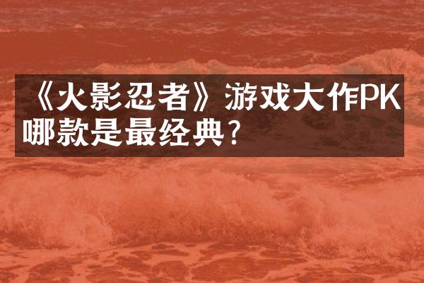《火影忍者》游戏大作PK：哪款是最经典？