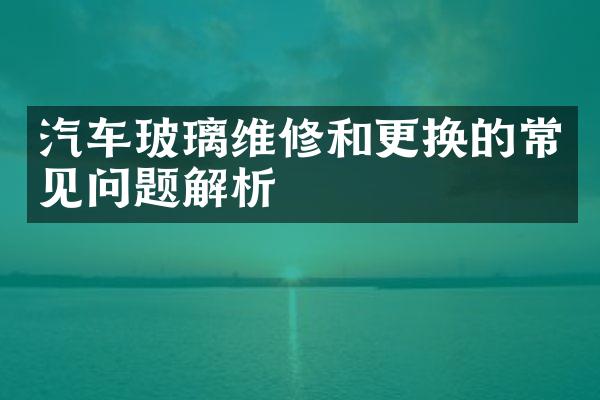 汽车玻璃维修和更换的常见问题解析