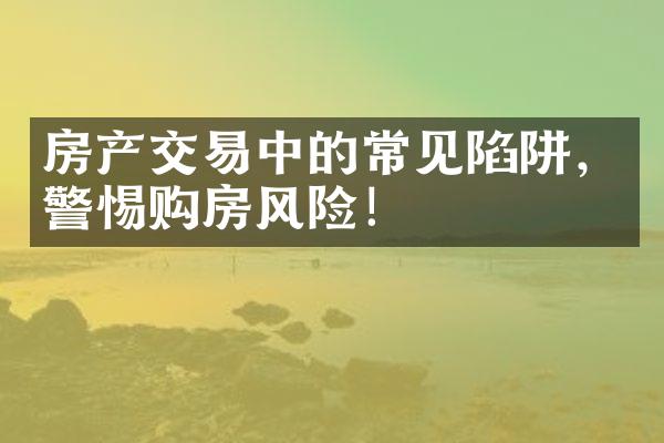 房产交易中的常见陷阱，警惕购房风险！