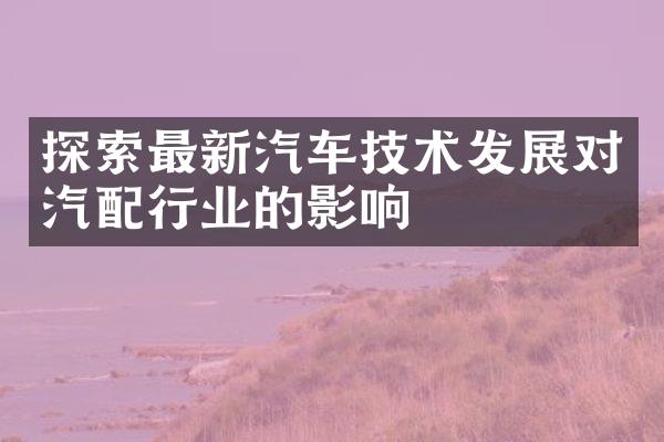 探索最新汽车技术发展对汽配行业的影响