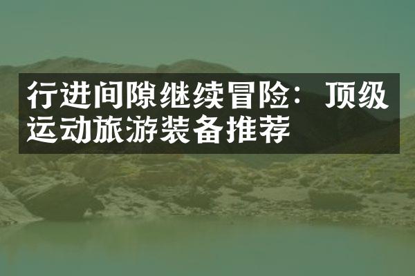 行进间隙继续冒险：顶级运动旅游装备推荐