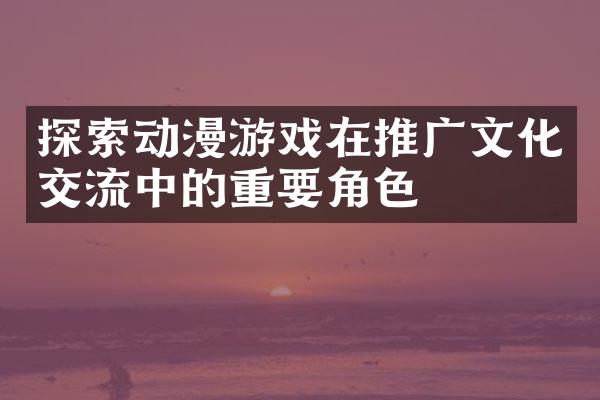 探索动漫游戏在推广文化交流中的重要角色