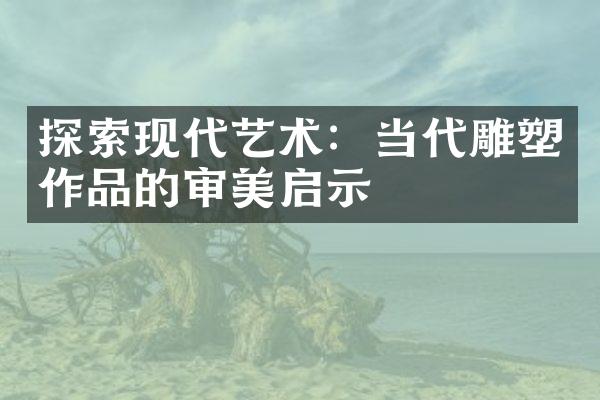 探索现代艺术：当代雕塑作品的审美启示