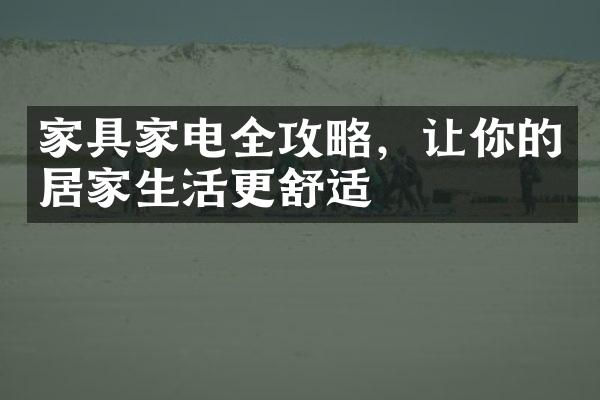 家具家电全攻略，让你的居家生活更舒适