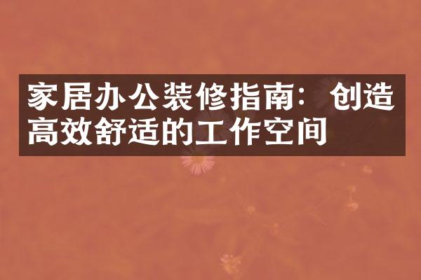 家居办公装修指南：创造高效舒适的工作空间
