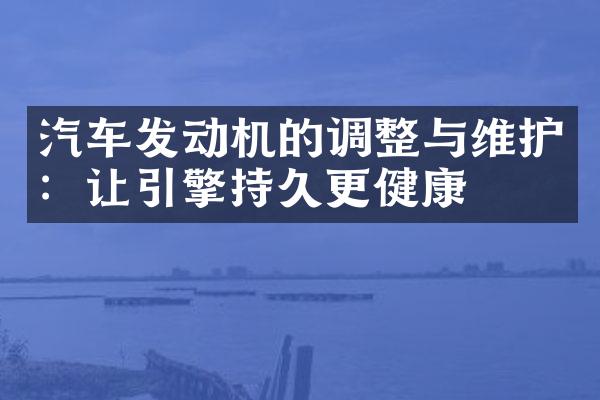 汽车发动机的调整与维护：让引擎持久更健康