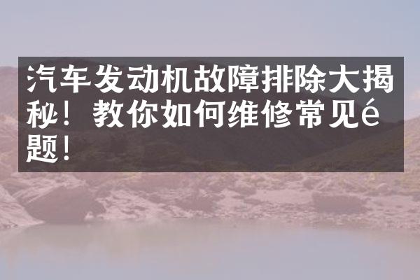 汽车发动机故障排除大揭秘！教你如何维修常见问题！