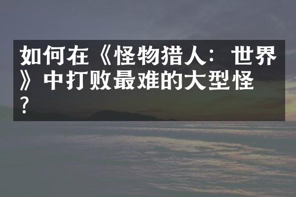 如何在《怪物猎人：世界》中打败最难的大型怪物？