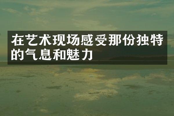 在艺术现场感受那份独特的气息和魅力