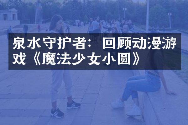 泉水守护者：回顾动漫游戏《魔法少女小圆》