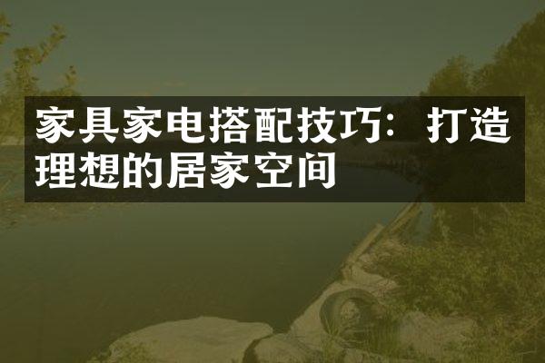 家具家电搭配技巧：打造理想的居家空间